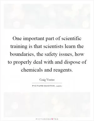 One important part of scientific training is that scientists learn the boundaries, the safety issues, how to properly deal with and dispose of chemicals and reagents Picture Quote #1