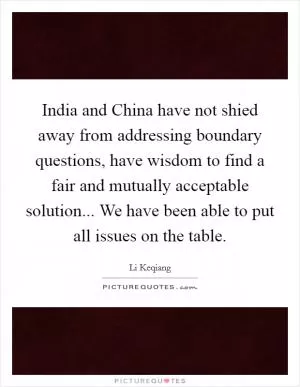 India and China have not shied away from addressing boundary questions, have wisdom to find a fair and mutually acceptable solution... We have been able to put all issues on the table Picture Quote #1