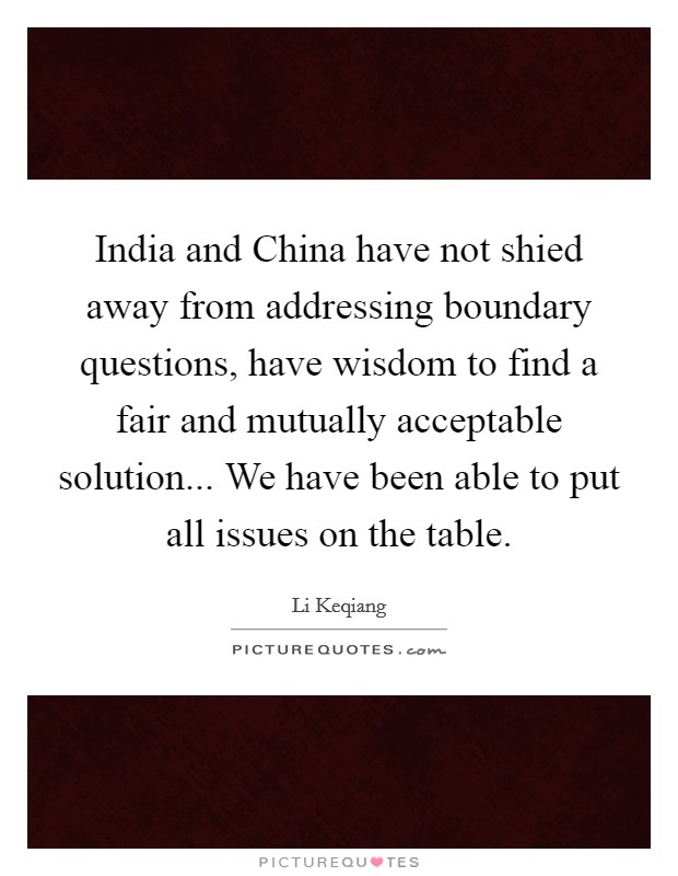 India and China have not shied away from addressing boundary questions, have wisdom to find a fair and mutually acceptable solution... We have been able to put all issues on the table. Picture Quote #1