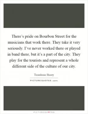 There’s pride on Bourbon Street for the musicians that work there. They take it very seriously. I’ve never worked there or played in band there, but it’s a part of the city. They play for the tourists and represent a whole different side of the culture of our city Picture Quote #1