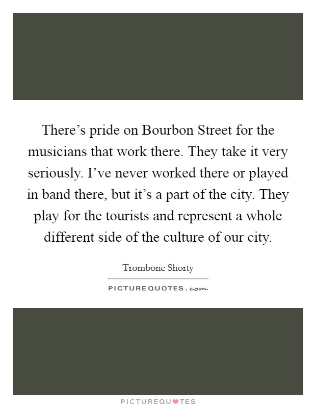 There's pride on Bourbon Street for the musicians that work there. They take it very seriously. I've never worked there or played in band there, but it's a part of the city. They play for the tourists and represent a whole different side of the culture of our city. Picture Quote #1