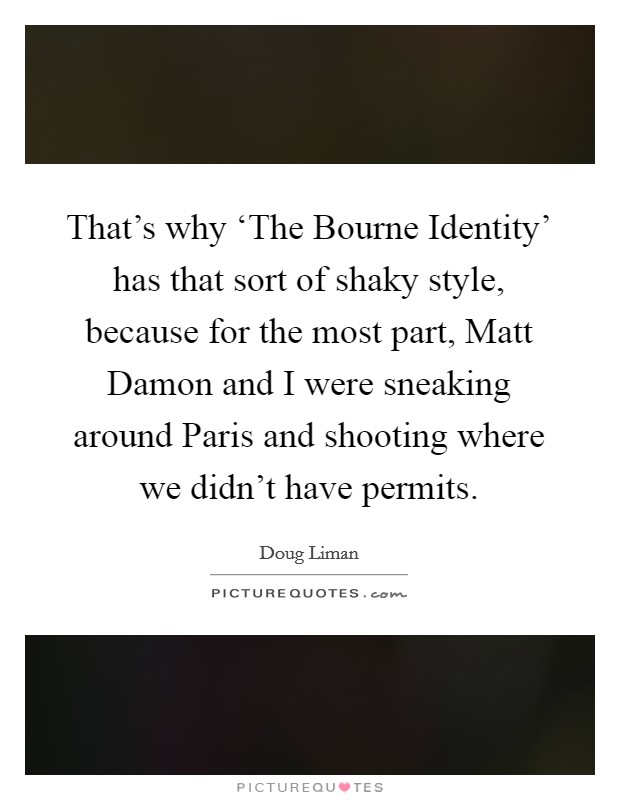 That's why ‘The Bourne Identity' has that sort of shaky style, because for the most part, Matt Damon and I were sneaking around Paris and shooting where we didn't have permits. Picture Quote #1