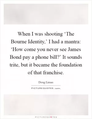 When I was shooting ‘The Bourne Identity,’ I had a mantra: ‘How come you never see James Bond pay a phone bill?’ It sounds trite, but it became the foundation of that franchise Picture Quote #1