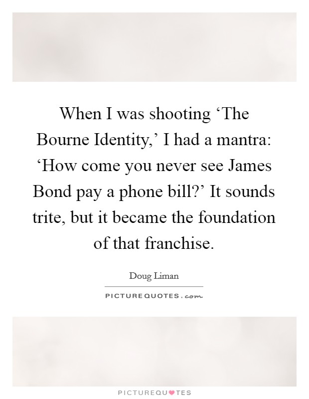 When I was shooting ‘The Bourne Identity,' I had a mantra: ‘How come you never see James Bond pay a phone bill?' It sounds trite, but it became the foundation of that franchise. Picture Quote #1