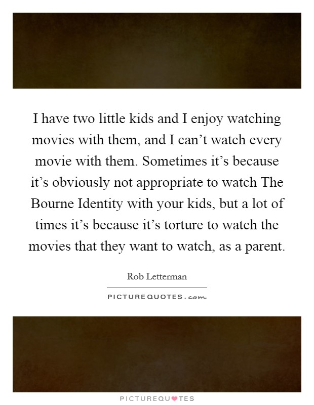 I have two little kids and I enjoy watching movies with them, and I can't watch every movie with them. Sometimes it's because it's obviously not appropriate to watch The Bourne Identity with your kids, but a lot of times it's because it's torture to watch the movies that they want to watch, as a parent. Picture Quote #1