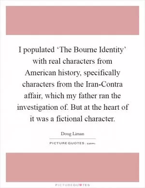 I populated ‘The Bourne Identity’ with real characters from American history, specifically characters from the Iran-Contra affair, which my father ran the investigation of. But at the heart of it was a fictional character Picture Quote #1