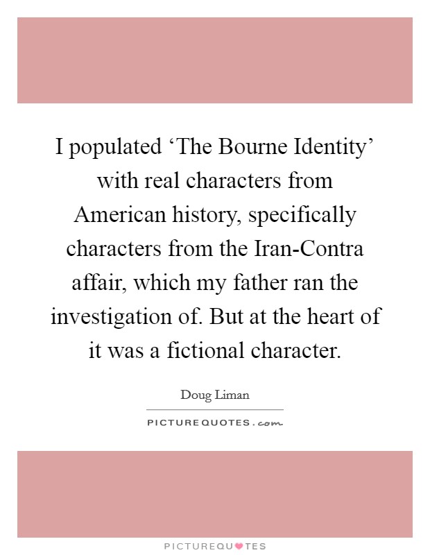 I populated ‘The Bourne Identity' with real characters from American history, specifically characters from the Iran-Contra affair, which my father ran the investigation of. But at the heart of it was a fictional character. Picture Quote #1