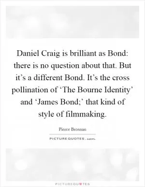 Daniel Craig is brilliant as Bond: there is no question about that. But it’s a different Bond. It’s the cross pollination of ‘The Bourne Identity’ and ‘James Bond;’ that kind of style of filmmaking Picture Quote #1