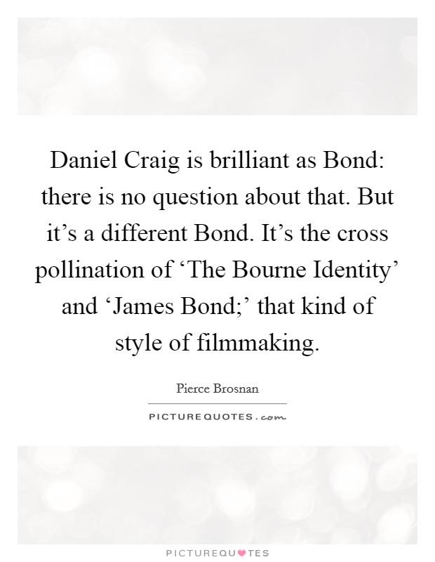 Daniel Craig is brilliant as Bond: there is no question about that. But it's a different Bond. It's the cross pollination of ‘The Bourne Identity' and ‘James Bond;' that kind of style of filmmaking. Picture Quote #1