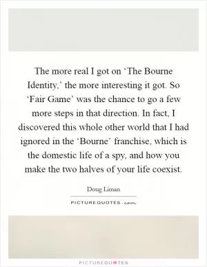 The more real I got on ‘The Bourne Identity,’ the more interesting it got. So ‘Fair Game’ was the chance to go a few more steps in that direction. In fact, I discovered this whole other world that I had ignored in the ‘Bourne’ franchise, which is the domestic life of a spy, and how you make the two halves of your life coexist Picture Quote #1