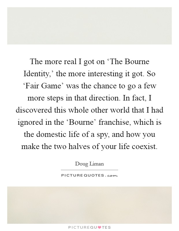 The more real I got on ‘The Bourne Identity,' the more interesting it got. So ‘Fair Game' was the chance to go a few more steps in that direction. In fact, I discovered this whole other world that I had ignored in the ‘Bourne' franchise, which is the domestic life of a spy, and how you make the two halves of your life coexist. Picture Quote #1