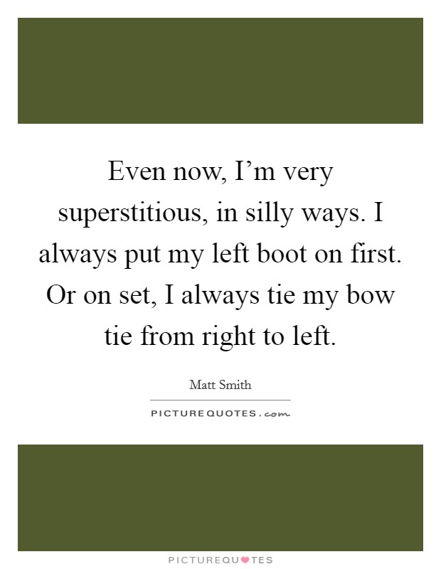 Even now, I'm very superstitious, in silly ways. I always put my left boot on first. Or on set, I always tie my bow tie from right to left. Picture Quote #1