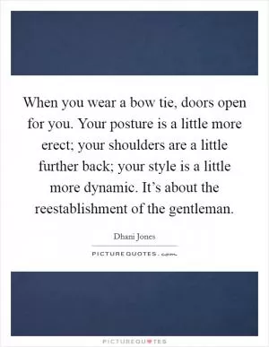 When you wear a bow tie, doors open for you. Your posture is a little more erect; your shoulders are a little further back; your style is a little more dynamic. It’s about the reestablishment of the gentleman Picture Quote #1