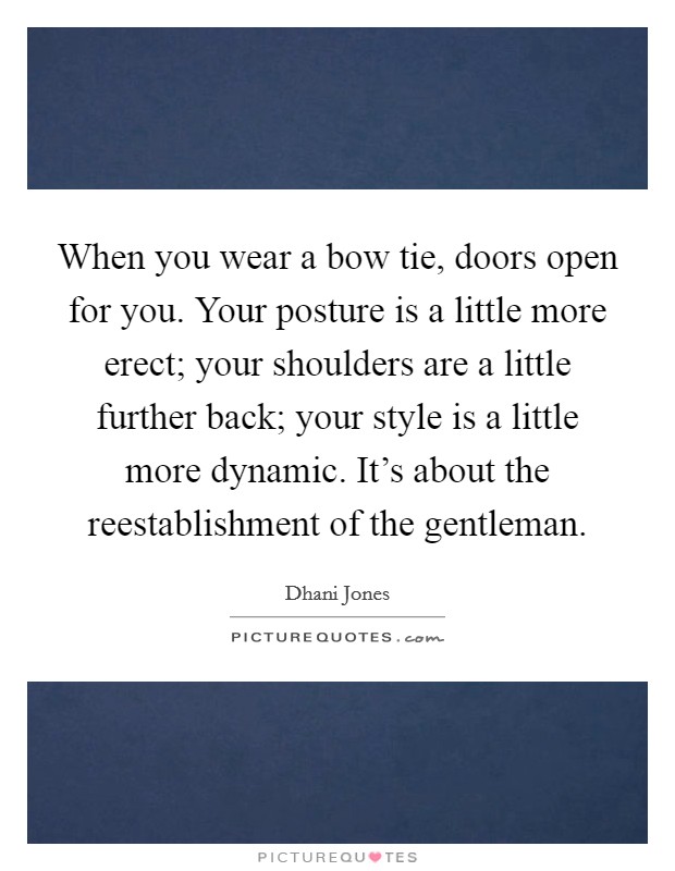 When you wear a bow tie, doors open for you. Your posture is a little more erect; your shoulders are a little further back; your style is a little more dynamic. It's about the reestablishment of the gentleman. Picture Quote #1