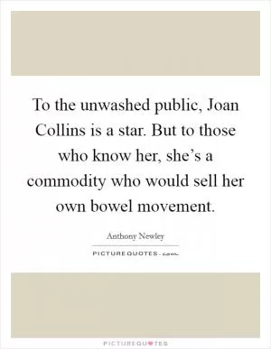 To the unwashed public, Joan Collins is a star. But to those who know her, she’s a commodity who would sell her own bowel movement Picture Quote #1