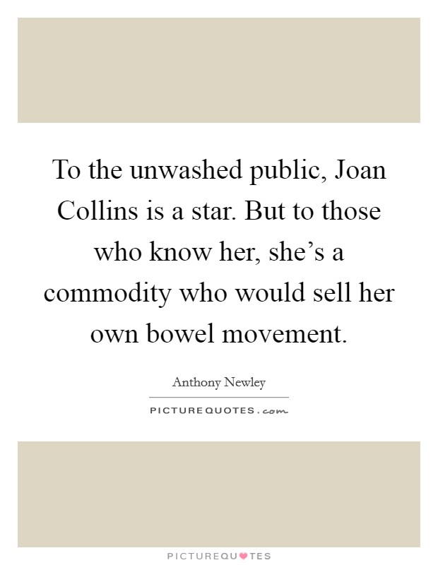 To the unwashed public, Joan Collins is a star. But to those who know her, she's a commodity who would sell her own bowel movement. Picture Quote #1