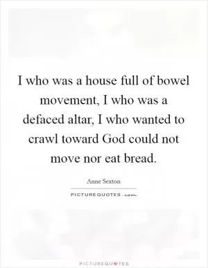 I who was a house full of bowel movement, I who was a defaced altar, I who wanted to crawl toward God could not move nor eat bread Picture Quote #1