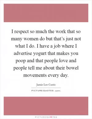 I respect so much the work that so many women do but that’s just not what I do. I have a job where I advertise yogurt that makes you poop and that people love and people tell me about their bowel movements every day Picture Quote #1