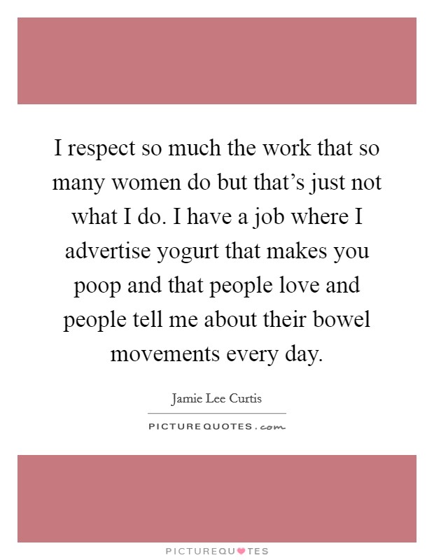 I respect so much the work that so many women do but that's just not what I do. I have a job where I advertise yogurt that makes you poop and that people love and people tell me about their bowel movements every day. Picture Quote #1