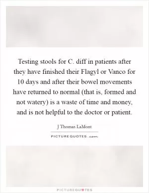 Testing stools for C. diff in patients after they have finished their Flagyl or Vanco for 10 days and after their bowel movements have returned to normal (that is, formed and not watery) is a waste of time and money, and is not helpful to the doctor or patient Picture Quote #1