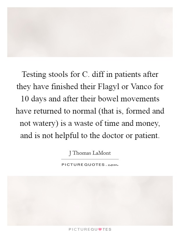 Testing stools for C. diff in patients after they have finished their Flagyl or Vanco for 10 days and after their bowel movements have returned to normal (that is, formed and not watery) is a waste of time and money, and is not helpful to the doctor or patient. Picture Quote #1