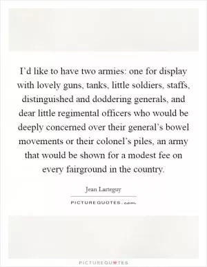 I’d like to have two armies: one for display with lovely guns, tanks, little soldiers, staffs, distinguished and doddering generals, and dear little regimental officers who would be deeply concerned over their general’s bowel movements or their colonel’s piles, an army that would be shown for a modest fee on every fairground in the country Picture Quote #1