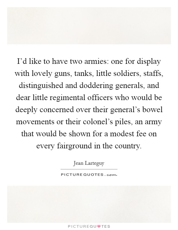 I'd like to have two armies: one for display with lovely guns, tanks, little soldiers, staffs, distinguished and doddering generals, and dear little regimental officers who would be deeply concerned over their general's bowel movements or their colonel's piles, an army that would be shown for a modest fee on every fairground in the country. Picture Quote #1