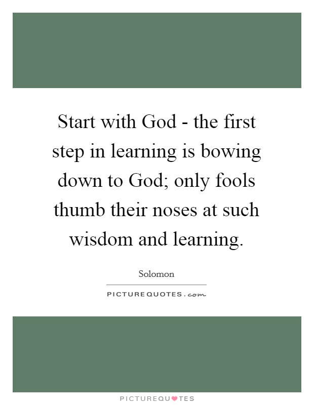 Start with God - the first step in learning is bowing down to God; only fools thumb their noses at such wisdom and learning. Picture Quote #1