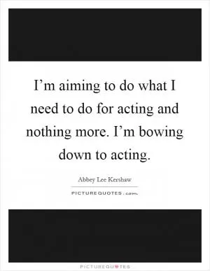 I’m aiming to do what I need to do for acting and nothing more. I’m bowing down to acting Picture Quote #1