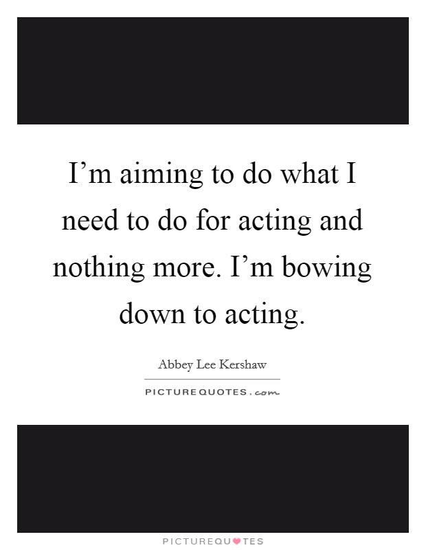 I'm aiming to do what I need to do for acting and nothing more. I'm bowing down to acting. Picture Quote #1
