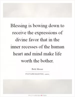 Blessing is bowing down to receive the expressions of divine favor that in the inner recesses of the human heart and mind make life worth the bother Picture Quote #1