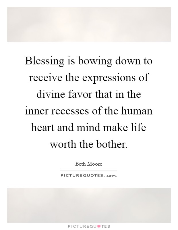 Blessing is bowing down to receive the expressions of divine favor that in the inner recesses of the human heart and mind make life worth the bother. Picture Quote #1