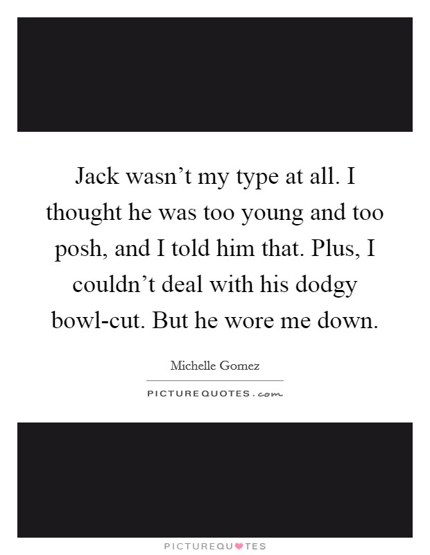 Jack wasn't my type at all. I thought he was too young and too posh, and I told him that. Plus, I couldn't deal with his dodgy bowl-cut. But he wore me down. Picture Quote #1