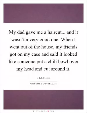 My dad gave me a haircut... and it wasn’t a very good one. When I went out of the house, my friends got on my case and said it looked like someone put a chili bowl over my head and cut around it Picture Quote #1