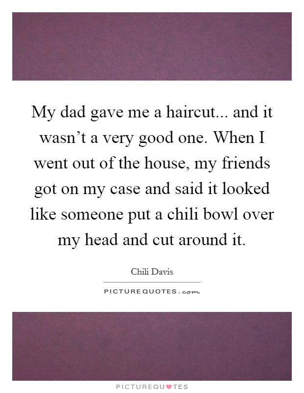 My dad gave me a haircut... and it wasn't a very good one. When I went out of the house, my friends got on my case and said it looked like someone put a chili bowl over my head and cut around it. Picture Quote #1