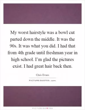 My worst hairstyle was a bowl cut parted down the middle. It was the  90s. It was what you did. I had that from 4th grade until freshman year in high school. I’m glad the pictures exist. I had great hair back then Picture Quote #1