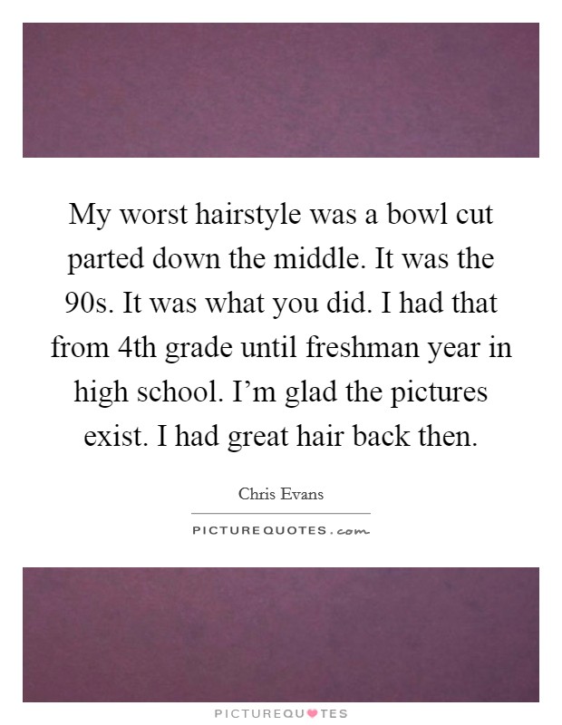 My worst hairstyle was a bowl cut parted down the middle. It was the  90s. It was what you did. I had that from 4th grade until freshman year in high school. I'm glad the pictures exist. I had great hair back then. Picture Quote #1
