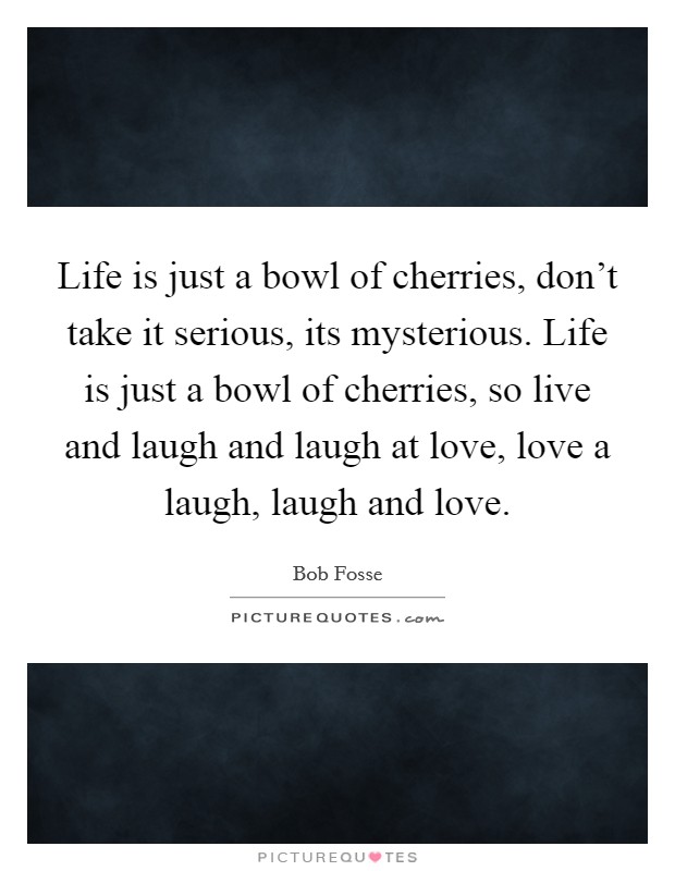 Life is just a bowl of cherries, don't take it serious, its mysterious. Life is just a bowl of cherries, so live and laugh and laugh at love, love a laugh, laugh and love. Picture Quote #1