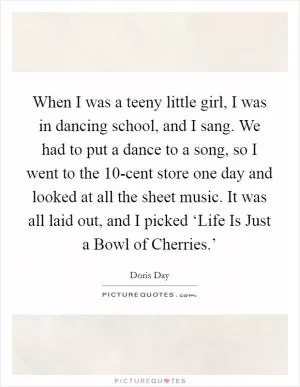 When I was a teeny little girl, I was in dancing school, and I sang. We had to put a dance to a song, so I went to the 10-cent store one day and looked at all the sheet music. It was all laid out, and I picked ‘Life Is Just a Bowl of Cherries.’ Picture Quote #1