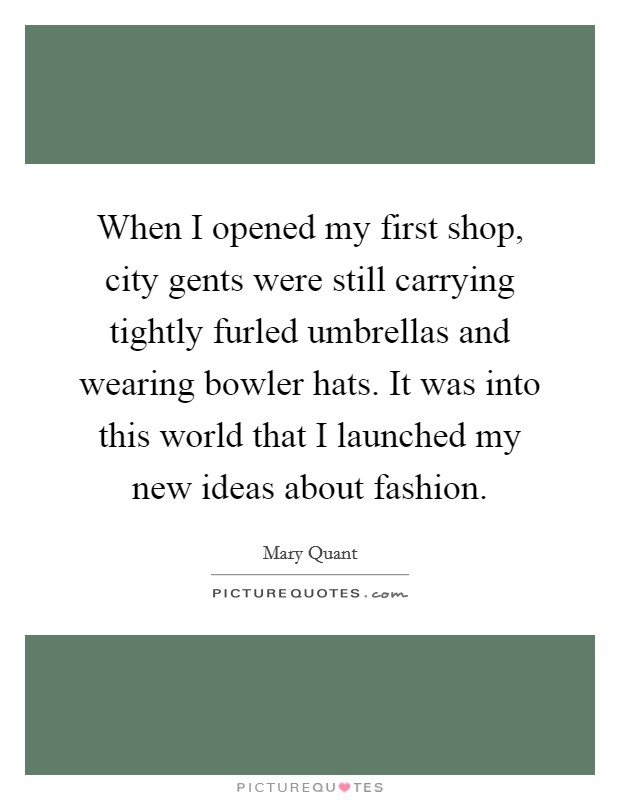 When I opened my first shop, city gents were still carrying tightly furled umbrellas and wearing bowler hats. It was into this world that I launched my new ideas about fashion. Picture Quote #1