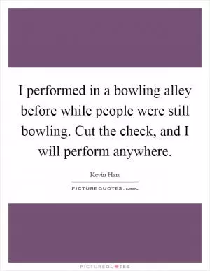 I performed in a bowling alley before while people were still bowling. Cut the check, and I will perform anywhere Picture Quote #1