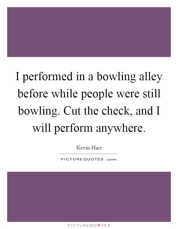 I performed in a bowling alley before while people were still bowling. Cut the check, and I will perform anywhere. Picture Quote #1