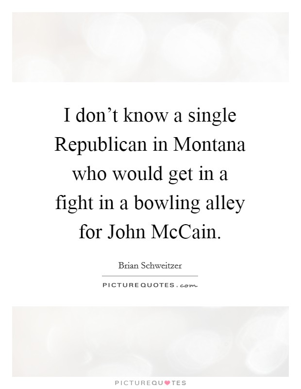 I don't know a single Republican in Montana who would get in a fight in a bowling alley for John McCain. Picture Quote #1