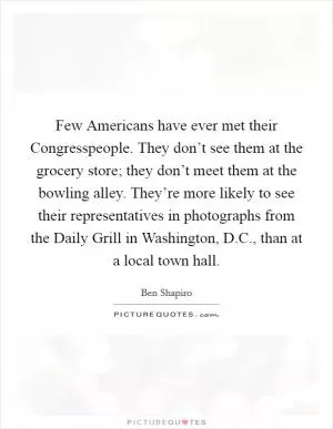 Few Americans have ever met their Congresspeople. They don’t see them at the grocery store; they don’t meet them at the bowling alley. They’re more likely to see their representatives in photographs from the Daily Grill in Washington, D.C., than at a local town hall Picture Quote #1