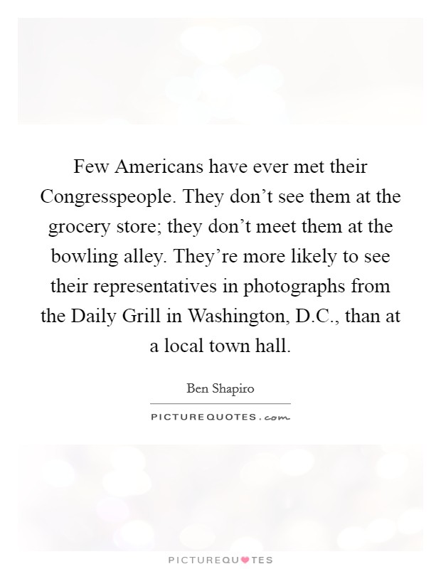 Few Americans have ever met their Congresspeople. They don't see them at the grocery store; they don't meet them at the bowling alley. They're more likely to see their representatives in photographs from the Daily Grill in Washington, D.C., than at a local town hall. Picture Quote #1