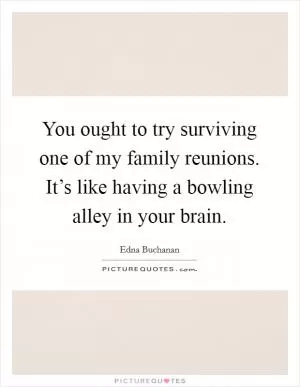 You ought to try surviving one of my family reunions. It’s like having a bowling alley in your brain Picture Quote #1