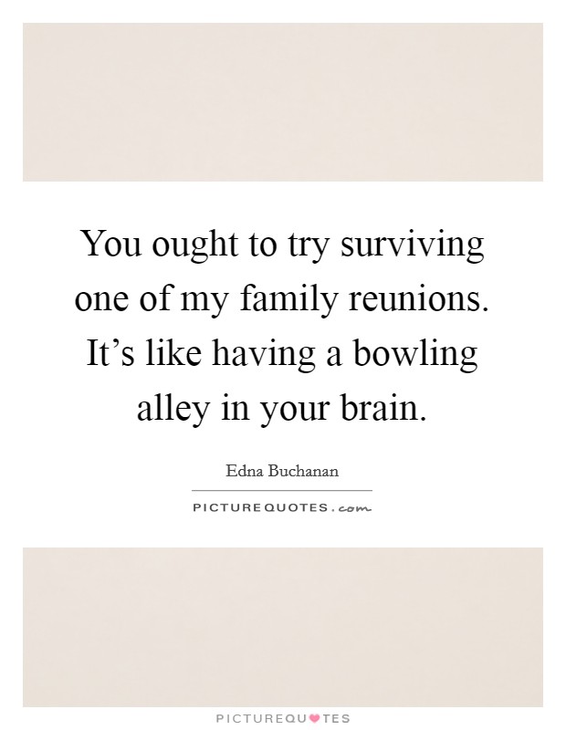 You ought to try surviving one of my family reunions. It's like having a bowling alley in your brain. Picture Quote #1