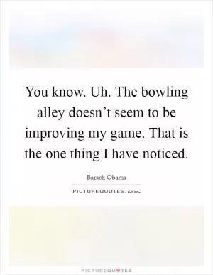 You know. Uh. The bowling alley doesn’t seem to be improving my game. That is the one thing I have noticed Picture Quote #1