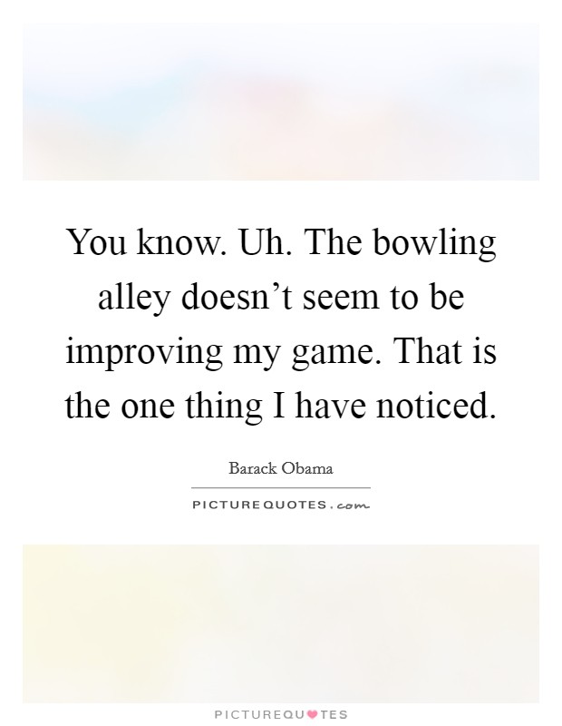 You know. Uh. The bowling alley doesn't seem to be improving my game. That is the one thing I have noticed. Picture Quote #1