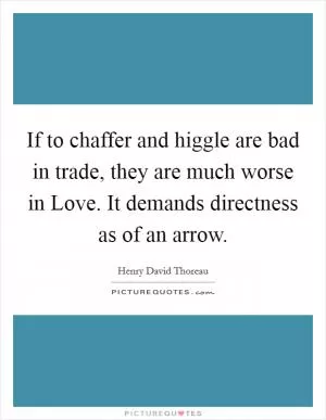 If to chaffer and higgle are bad in trade, they are much worse in Love. It demands directness as of an arrow Picture Quote #1